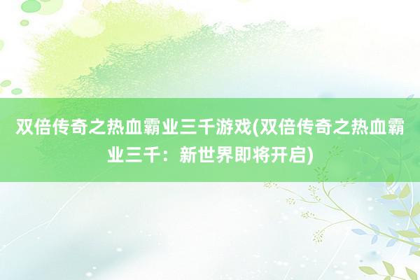 双倍传奇之热血霸业三千游戏(双倍传奇之热血霸业三千：新世界即将开启)