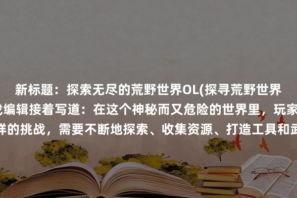 新标题：探索无尽的荒野世界OL(探寻荒野世界OL的无尽奇遇 - 游戏编辑接着写道：在这个神秘而又危险的世界里，玩家们将会面临各种各样的挑战，需要不断地探索、收集资源、打造工具和武器，以应对前来袭击的野生动物和其他人类玩家的挑战。同时，还可以加入行会、进行多人合作或者竞技，成为这个世界中的一名传奇英雄！)