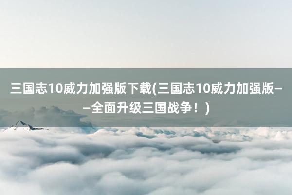 三国志10威力加强版下载(三国志10威力加强版——全面升级三国战争！)